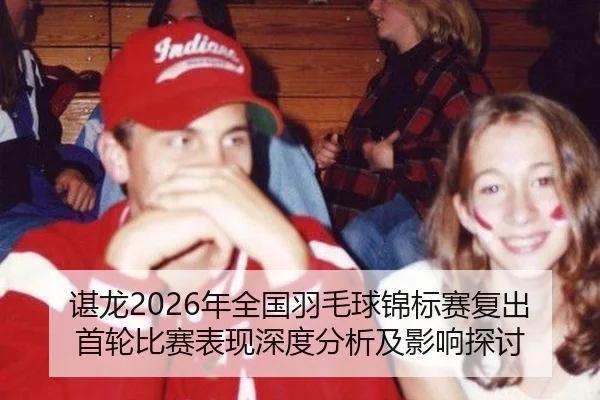 谌龙2026年全国羽毛球锦标赛复出首轮比赛表现深度分析及影响探讨