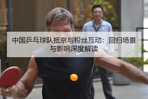 中国乒乓球队抵京与粉丝互动：回归场景与影响深度解读